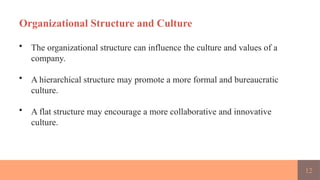 12
Organizational Structure and Culture
• The organizational structure can influence the culture and values of a
company.
• A hierarchical structure may promote a more formal and bureaucratic
culture.
• A flat structure may encourage a more collaborative and innovative
culture.
 