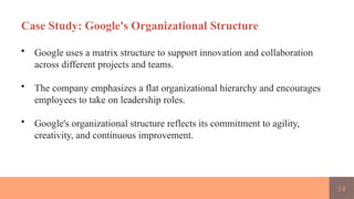 14
Case Study: Google's Organizational Structure
• Google uses a matrix structure to support innovation and collaboration
across different projects and teams.
• The company emphasizes a flat organizational hierarchy and encourages
employees to take on leadership roles.
• Google's organizational structure reflects its commitment to agility,
creativity, and continuous improvement.
 