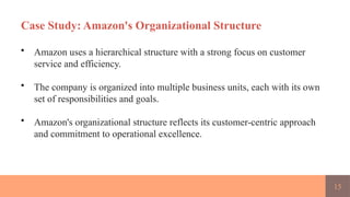 15
Case Study: Amazon's Organizational Structure
• Amazon uses a hierarchical structure with a strong focus on customer
service and efficiency.
• The company is organized into multiple business units, each with its own
set of responsibilities and goals.
• Amazon's organizational structure reflects its customer-centric approach
and commitment to operational excellence.
 