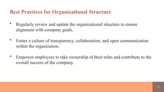 16
Best Practices for Organizational Structure
• Regularly review and update the organizational structure to ensure
alignment with company goals.
• Foster a culture of transparency, collaboration, and open communication
within the organization.
• Empower employees to take ownership of their roles and contribute to the
overall success of the company.
 