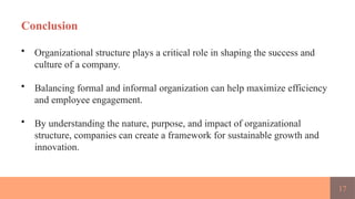 17
Conclusion
• Organizational structure plays a critical role in shaping the success and
culture of a company.
• Balancing formal and informal organization can help maximize efficiency
and employee engagement.
• By understanding the nature, purpose, and impact of organizational
structure, companies can create a framework for sustainable growth and
innovation.
 
