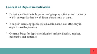 2
Concept of Departmentalization
• Departmentalization is the process of grouping activities and resources
within an organization into different departments or units.
• It helps in achieving specialization, coordination, and efficiency in
organizational operations.
• Common bases for departmentalization include function, product,
geography, and customer.
 
