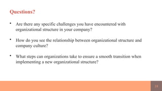 18
Questions?
• Are there any specific challenges you have encountered with
organizational structure in your company?
• How do you see the relationship between organizational structure and
company culture?
• What steps can organizations take to ensure a smooth transition when
implementing a new organizational structure?
 