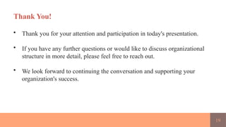19
Thank You!
• Thank you for your attention and participation in today's presentation.
• If you have any further questions or would like to discuss organizational
structure in more detail, please feel free to reach out.
• We look forward to continuing the conversation and supporting your
organization's success.
 