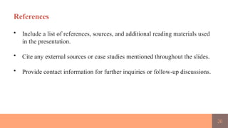 20
References
• Include a list of references, sources, and additional reading materials used
in the presentation.
• Cite any external sources or case studies mentioned throughout the slides.
• Provide contact information for further inquiries or follow-up discussions.
 