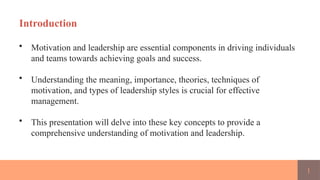 1
Introduction
• Motivation and leadership are essential components in driving individuals
and teams towards achieving goals and success.
• Understanding the meaning, importance, theories, techniques of
motivation, and types of leadership styles is crucial for effective
management.
• This presentation will delve into these key concepts to provide a
comprehensive understanding of motivation and leadership.
 