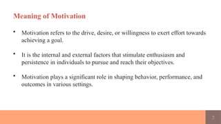 2
Meaning of Motivation
• Motivation refers to the drive, desire, or willingness to exert effort towards
achieving a goal.
• It is the internal and external factors that stimulate enthusiasm and
persistence in individuals to pursue and reach their objectives.
• Motivation plays a significant role in shaping behavior, performance, and
outcomes in various settings.
 