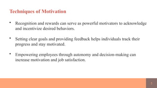 5
Techniques of Motivation
• Recognition and rewards can serve as powerful motivators to acknowledge
and incentivize desired behaviors.
• Setting clear goals and providing feedback helps individuals track their
progress and stay motivated.
• Empowering employees through autonomy and decision-making can
increase motivation and job satisfaction.
 