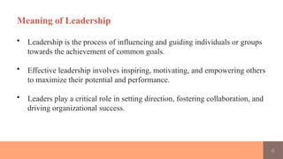 6
Meaning of Leadership
• Leadership is the process of influencing and guiding individuals or groups
towards the achievement of common goals.
• Effective leadership involves inspiring, motivating, and empowering others
to maximize their potential and performance.
• Leaders play a critical role in setting direction, fostering collaboration, and
driving organizational success.
 