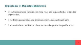 3
Importance of Departmentalization
• Departmentalization helps in clarifying roles and responsibilities within the
organization.
• It facilitates coordination and communication among different units.
• It allows for better utilization of resources and expertise in specific areas.
 