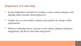 7
Importance of Leadership
• Strong leadership is essential for creating a vision, setting strategies, and
aligning efforts towards shared objectives.
• Leaders serve as role models, mentors, and catalysts for change within
organizations.
• Effective leadership fosters a positive work culture, enhances employee
engagement, and drives innovation and growth.
 