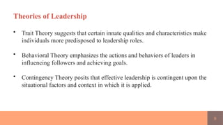8
Theories of Leadership
• Trait Theory suggests that certain innate qualities and characteristics make
individuals more predisposed to leadership roles.
• Behavioral Theory emphasizes the actions and behaviors of leaders in
influencing followers and achieving goals.
• Contingency Theory posits that effective leadership is contingent upon the
situational factors and context in which it is applied.
 