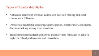 9
Types of Leadership Styles
• Autocratic leadership involves centralized decision-making and strict
control over followers.
• Democratic leadership encourages participation, collaboration, and shared
decision-making among team members.
• Transformational leadership inspires and motivates followers to achieve
higher levels of performance and innovation.
 
