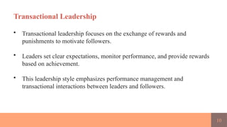 10
Transactional Leadership
• Transactional leadership focuses on the exchange of rewards and
punishments to motivate followers.
• Leaders set clear expectations, monitor performance, and provide rewards
based on achievement.
• This leadership style emphasizes performance management and
transactional interactions between leaders and followers.
 