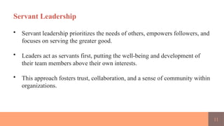 11
Servant Leadership
• Servant leadership prioritizes the needs of others, empowers followers, and
focuses on serving the greater good.
• Leaders act as servants first, putting the well-being and development of
their team members above their own interests.
• This approach fosters trust, collaboration, and a sense of community within
organizations.
 