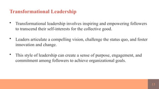 13
Transformational Leadership
• Transformational leadership involves inspiring and empowering followers
to transcend their self-interests for the collective good.
• Leaders articulate a compelling vision, challenge the status quo, and foster
innovation and change.
• This style of leadership can create a sense of purpose, engagement, and
commitment among followers to achieve organizational goals.
 
