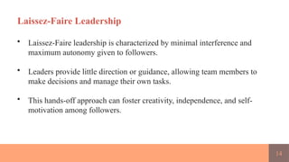 14
Laissez-Faire Leadership
• Laissez-Faire leadership is characterized by minimal interference and
maximum autonomy given to followers.
• Leaders provide little direction or guidance, allowing team members to
make decisions and manage their own tasks.
• This hands-off approach can foster creativity, independence, and self-
motivation among followers.
 