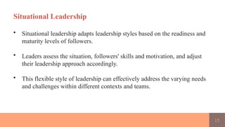 15
Situational Leadership
• Situational leadership adapts leadership styles based on the readiness and
maturity levels of followers.
• Leaders assess the situation, followers' skills and motivation, and adjust
their leadership approach accordingly.
• This flexible style of leadership can effectively address the varying needs
and challenges within different contexts and teams.
 