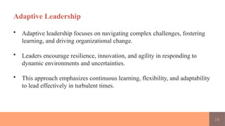 16
Adaptive Leadership
• Adaptive leadership focuses on navigating complex challenges, fostering
learning, and driving organizational change.
• Leaders encourage resilience, innovation, and agility in responding to
dynamic environments and uncertainties.
• This approach emphasizes continuous learning, flexibility, and adaptability
to lead effectively in turbulent times.
 