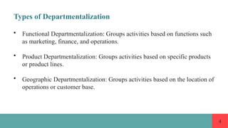 4
Types of Departmentalization
• Functional Departmentalization: Groups activities based on functions such
as marketing, finance, and operations.
• Product Departmentalization: Groups activities based on specific products
or product lines.
• Geographic Departmentalization: Groups activities based on the location of
operations or customer base.
 