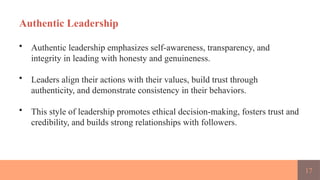 17
Authentic Leadership
• Authentic leadership emphasizes self-awareness, transparency, and
integrity in leading with honesty and genuineness.
• Leaders align their actions with their values, build trust through
authenticity, and demonstrate consistency in their behaviors.
• This style of leadership promotes ethical decision-making, fosters trust and
credibility, and builds strong relationships with followers.
 