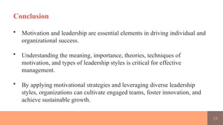 18
Conclusion
• Motivation and leadership are essential elements in driving individual and
organizational success.
• Understanding the meaning, importance, theories, techniques of
motivation, and types of leadership styles is critical for effective
management.
• By applying motivational strategies and leveraging diverse leadership
styles, organizations can cultivate engaged teams, foster innovation, and
achieve sustainable growth.
 