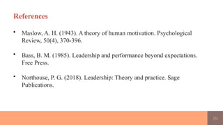 19
References
• Maslow, A. H. (1943). A theory of human motivation. Psychological
Review, 50(4), 370-396.
• Bass, B. M. (1985). Leadership and performance beyond expectations.
Free Press.
• Northouse, P. G. (2018). Leadership: Theory and practice. Sage
Publications.
 