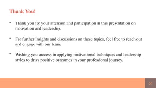 20
Thank You!
• Thank you for your attention and participation in this presentation on
motivation and leadership.
• For further insights and discussions on these topics, feel free to reach out
and engage with our team.
• Wishing you success in applying motivational techniques and leadership
styles to drive positive outcomes in your professional journey.
 