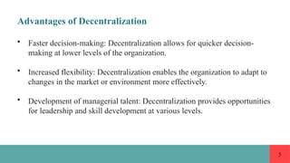 5
Advantages of Decentralization
• Faster decision-making: Decentralization allows for quicker decision-
making at lower levels of the organization.
• Increased flexibility: Decentralization enables the organization to adapt to
changes in the market or environment more effectively.
• Development of managerial talent: Decentralization provides opportunities
for leadership and skill development at various levels.
 