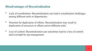 6
Disadvantages of Decentralization
• Lack of coordination: Decentralization can lead to coordination challenges
among different units or departments.
• Potential for duplication of efforts: Decentralization may result in
duplication of resources or efforts across different units.
• Loss of control: Decentralization can sometimes lead to a loss of control
and oversight by top management.
 