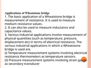Applications of Wheatstone bridge
1. The basic application of a Wheatstone bridge is
measurement of resistance. It is used to measure
medium resistance values.
2. It can also be used to measure inductance and
capacitance values.
3. Various industrial applications involve measurement of
physical quantities (such as temperature, pressure,
displacement etc) in terms of electrical resistance. The
various industrial applications in which a Wheatstone
bridge is used are.
(i) Temperature measurement systems involving electrical
resistance thermometers as temperature sensors.
(ii) Pressure measurement systems involving strain gauge
as secondary transducer
 