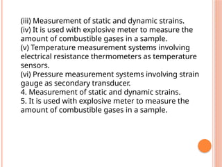 (iii) Measurement of static and dynamic strains.
(iv) It is used with explosive meter to measure the
amount of combustible gases in a sample.
(v) Temperature measurement systems involving
electrical resistance thermometers as temperature
sensors.
(vi) Pressure measurement systems involving strain
gauge as secondary transducer.
4. Measurement of static and dynamic strains.
5. It is used with explosive meter to measure the
amount of combustible gases in a sample.
 