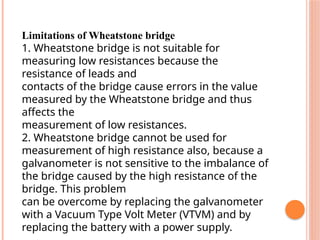 Limitations of Wheatstone bridge
1. Wheatstone bridge is not suitable for
measuring low resistances because the
resistance of leads and
contacts of the bridge cause errors in the value
measured by the Wheatstone bridge and thus
affects the
measurement of low resistances.
2. Wheatstone bridge cannot be used for
measurement of high resistance also, because a
galvanometer is not sensitive to the imbalance of
the bridge caused by the high resistance of the
bridge. This problem
can be overcome by replacing the galvanometer
with a Vacuum Type Volt Meter (VTVM) and by
replacing the battery with a power supply.
 