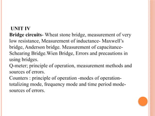 UNIT IV
Bridge circuits- Wheat stone bridge, measurement of very
low resistance, Measurement of inductance- Maxwell’s
bridge, Anderson bridge. Measurement of capacitance-
Schearing Bridge.Wien Bridge, Errors and precautions in
using bridges.
Q-meter; principle of operation, measurement methods and
sources of errors.
Counters : principle of operation -modes of operation-
totalizing mode, frequency mode and time period mode-
sources of errors.
 