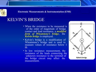 Electronic Measurements & Instrumentation (EMI)
KELVIN’S BRIDGE
• When the resistance to be measured is
of the order of magnitude of bridge
contact and lead resistance, a modified
form of Wheatstone’s bridge, the
Kelvin bridge is employed.
• Kelvin’s bridge is a modification of
Wheatstone’s bridge and is used to
measure values of resistance below 1
Ω.
• In low resistance measurement, the
resistance of the leads connecting the
unknown resistance to the terminal of
the bridge circuit may affect the
measurement.
 