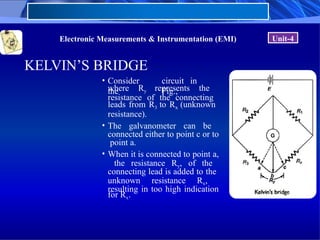 Electronic Measurements & Instrumentation (EMI) Unit-4
KELVIN’S BRIDGE
• Consider
the
circuit in
Fig.,
where Ry represents the
resistance of the connecting
leads from R3 to Rx (unknown
resistance).
• The galvanometer can be
connected either to point c or to
point a.
• When it is connected to point a,
the resistance Ry, of the
connecting lead is added to the
unknown resistance Rx,
resulting in too high indication
for Rx.
 
