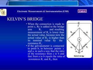 Electronic Measurements & Instrumentation (EMI) Unit-4
KELVIN’S BRIDGE
• When the connection is made to
point c, Ry is added to the bridge
arm R3 and resulting
measurement of Rx is lower than
the actual value, because now the
actual value of R3 is higher than
its nominal value by the
resistance Ry.
• If the galvanometer is connected
to point b, in between points c
and a, in such a way that the ratio
of the resistance from c to b and
that from a to b equals the ratio of
resistances R1 and R2, then
 