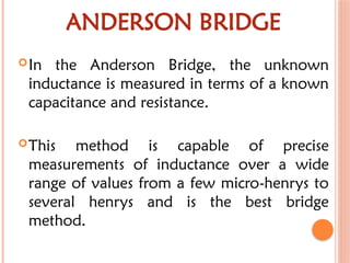 ANDERSON BRIDGE
In the Anderson Bridge, the unknown
inductance is measured in terms of a known
capacitance and resistance.
This method is capable of precise
measurements of inductance over a wide
range of values from a few micro-henrys to
several henrys and is the best bridge
method.
 