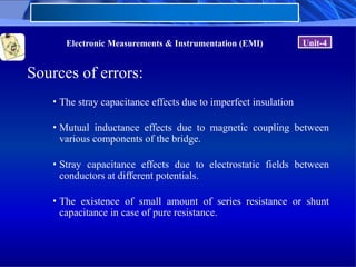 Electronic Measurements & Instrumentation (EMI) Unit-4
Sources of errors:
• The stray capacitance effects due to imperfect insulation
• Mutual inductance effects due to magnetic coupling between
various components of the bridge.
• Stray capacitance effects due to electrostatic fields between
conductors at different potentials.
• The existence of small amount of series resistance or shunt
capacitance in case of pure resistance.
 