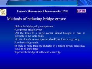 Electronic Measurements & Instrumentation (EMI) Unit-4
Methods of reducing bridge errors:
• Select the high-quality components
• Use proper bridge layout
• All the leads to a single corner should brought as near as
possible to the same point.
• A pair of leads to a component should not form a large loop
• Use insulating stands.
• If there is more than one inductor in a bridge circuit, leads may
have to be quite large
• Operate the bridge at sufficient sensitivity.
 