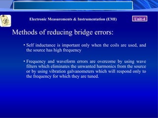 Electronic Measurements & Instrumentation (EMI) Unit-4
Methods of reducing bridge errors:
• Self inductance is important only when the coils are used, and
the source has high frequency
• Frequency and waveform errors are overcome by using wave
filters which eliminates the unwanted harmonics from the source
or by using vibration galvanometers which will respond only to
the frequency for which they are tuned.
 