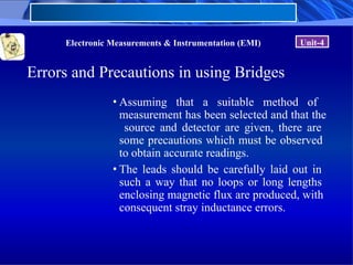 Electronic Measurements & Instrumentation (EMI) Unit-4
Errors and Precautions in using Bridges
• Assuming that a suitable method of
measurement has been selected and that the
source and detector are given, there are
some precautions which must be observed
to obtain accurate readings.
• The leads should be carefully laid out in
such a way that no loops or long lengths
enclosing magnetic flux are produced, with
consequent stray inductance errors.
 
