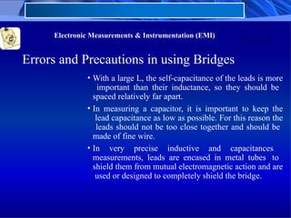 Electronic Measurements & Instrumentation (EMI)
Errors and Precautions in using Bridges
• With a large L, the self-capacitance of the leads is more
important than their inductance, so they should be
spaced relatively far apart.
• In measuring a capacitor, it is important to keep the
lead capacitance as low as possible. For this reason the
leads should not be too close together and should be
made of fine wire.
• In very precise inductive and capacitances
measurements, leads are encased in metal tubes to
shield them from mutual electromagnetic action and are
used or designed to completely shield the bridge.
 