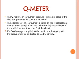 Q-METER
 The Q-meter is an instrument designed to measure some of the
electrical properties of coils and capacitors .
 The operation of this instrument is based on the series resonant
circuit,i.e the voltage across the coil or the capacitor is equal to
the applied voltage times the Q of the circuit.
 If a fixed voltage is applied to the circuit, a voltmeter across
the capacitor can be calibrated to read Q directly.
 