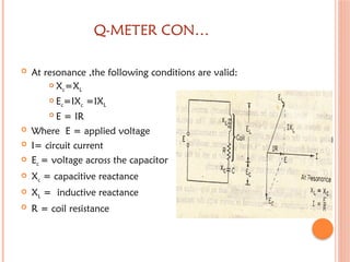 Q-METER CON…
 At resonance ,the following conditions are valid:
 Xc=XL
 Ec=IXc =IXL
 E = IR
 Where E = applied voltage
 I= circuit current
 Ec = voltage across the capacitor
 Xc = capacitive reactance
 XL = inductive reactance
 R = coil resistance
 