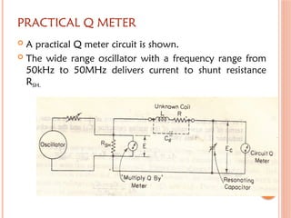 PRACTICAL Q METER
 A practical Q meter circuit is shown.
 The wide range oscillator with a frequency range from
50kHz to 50MHz delivers current to shunt resistance
RSH.
 