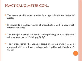 PRACTICAL Q METER CON..
 The value of this shunt is very low, typically on the order of
0.02Ω.
 It represents a voltage source of magnitude E with a very small
internal resistance.
 The voltage E across the shunt, corresponding to E is measured
with a meter marked “Multiply Q By” .
 The voltage across the variable capacitor, corresponding to EC is
measured with a voltmeter whose scale is calibrated directly in Q
values.
 