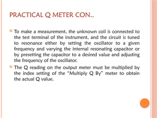 PRACTICAL Q METER CON..
 To make a measurement, the unknown coil is connected to
the test terminal of the instrument, and the circuit is tuned
to resonance either by setting the oscillator to a given
frequency and varying the internal resonating capacitor or
by presetting the capacitor to a desired value and adjusting
the frequency of the oscillator.
 The Q reading on the output meter must be multiplied by
the index setting of the “Multiply Q By” meter to obtain
the actual Q value.
 