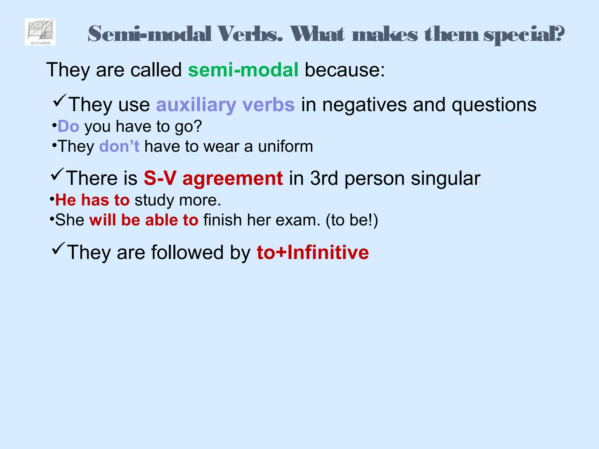 Semi-modal Verbs. What makes themspecial?
They are called semi-modal because:
They use auxiliary verbs in negatives and questions
•Do you have to go?
•They don’t have to wear a uniform
There is S-V agreement in 3rd person singular
•He has to study more.
•She will be able to finish her exam. (to be!)
They are followed by to+Infinitive
 