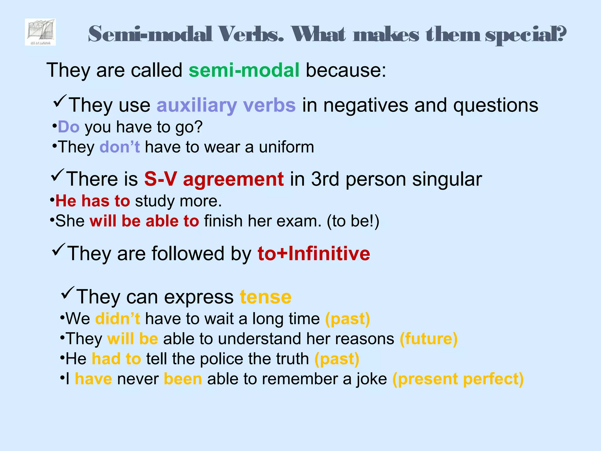 Semi-modal Verbs. What makes themspecial?
They are called semi-modal because:
They use auxiliary verbs in negatives and questions
•Do you have to go?
•They don’t have to wear a uniform
There is S-V agreement in 3rd person singular
•He has to study more.
•She will be able to finish her exam. (to be!)
They are followed by to+Infinitive
They can express tense
•We didn’t have to wait a long time (past)
•They will be able to understand her reasons (future)
•He had to tell the police the truth (past)
•I have never been able to remember a joke (present perfect)
 